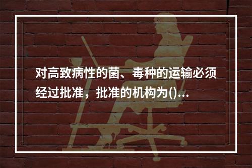 对高致病性的菌、毒种的运输必须经过批准，批准的机构为()。