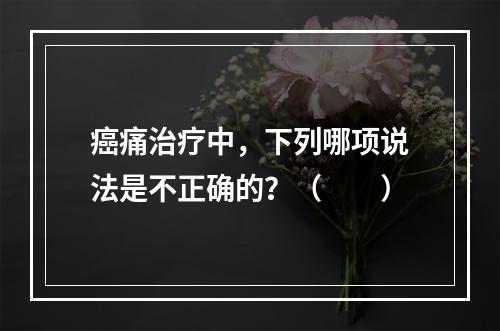 癌痛治疗中，下列哪项说法是不正确的？（　　）