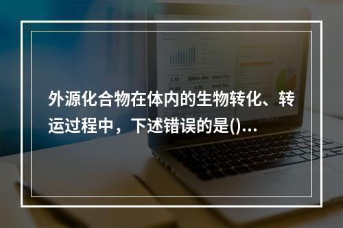 外源化合物在体内的生物转化、转运过程中，下述错误的是()。