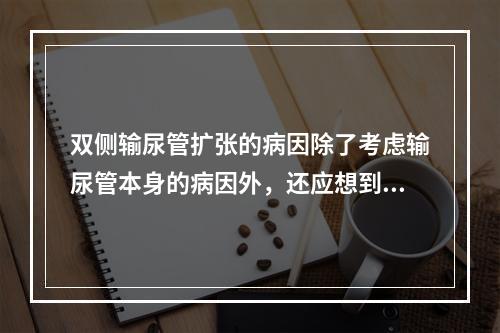 双侧输尿管扩张的病因除了考虑输尿管本身的病因外，还应想到的