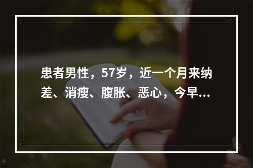 患者男性，57岁，近一个月来纳差、消瘦、腹胀、恶心，今早起