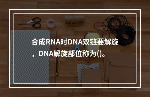 合成RNA时DNA双链要解旋，DNA解旋部位称为()。