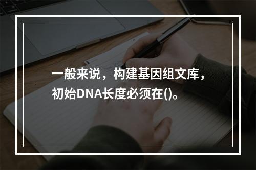 一般来说，构建基因组文库，初始DNA长度必须在()。