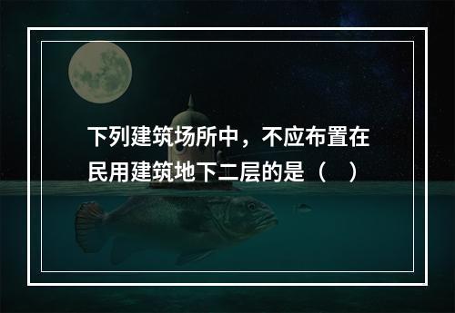 下列建筑场所中，不应布置在民用建筑地下二层的是（ ）