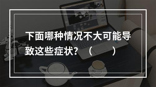 下面哪种情况不大可能导致这些症状？（　　）