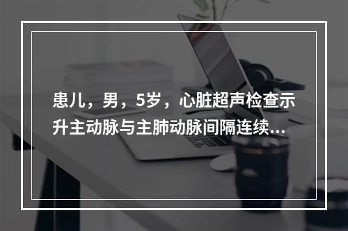 患儿，男，5岁，心脏超声检查示升主动脉与主肺动脉间隔连续性