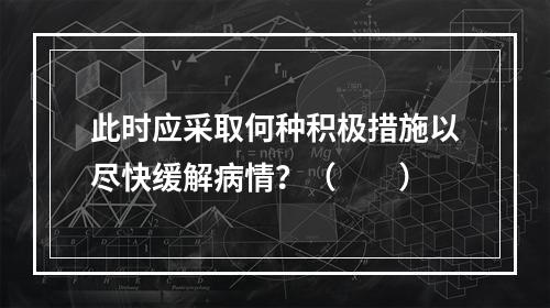 此时应采取何种积极措施以尽快缓解病情？（　　）