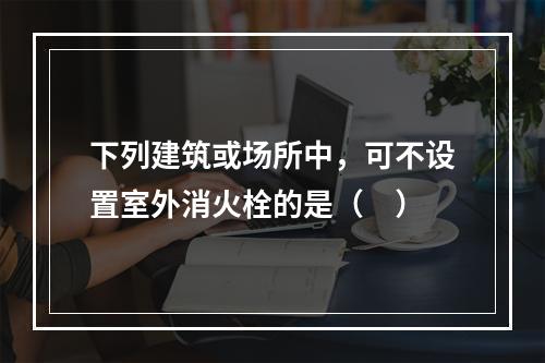 下列建筑或场所中，可不设置室外消火栓的是（ ）