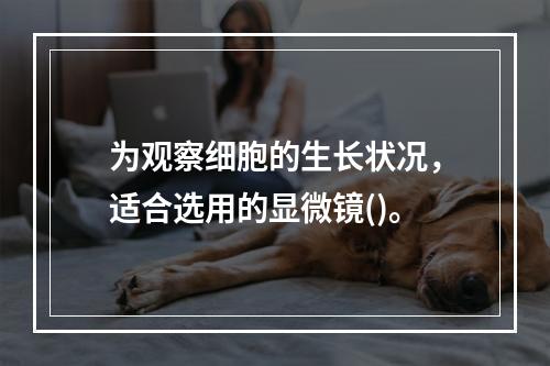 为观察细胞的生长状况，适合选用的显微镜()。