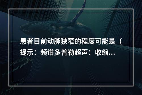 患者目前动脉狭窄的程度可能是（提示：频谱多普勒超声：收缩期峰