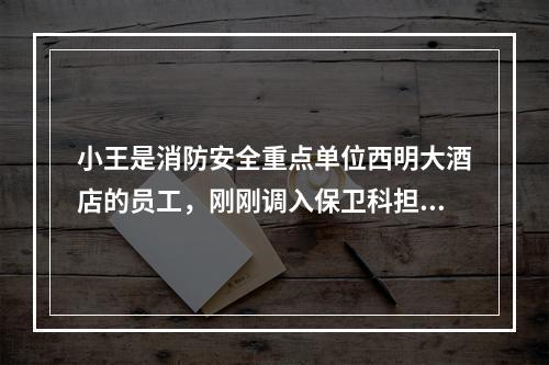 小王是消防安全重点单位西明大酒店的员工，刚刚调入保卫科担任