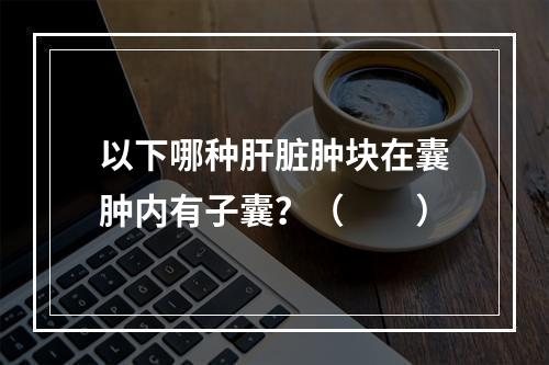 以下哪种肝脏肿块在囊肿内有子囊？（　　）