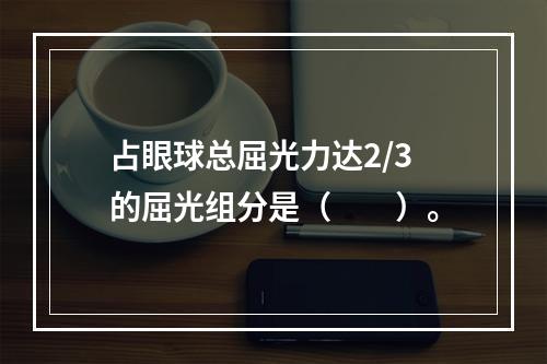 占眼球总屈光力达2/3的屈光组分是（　　）。