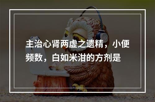 主治心肾两虚之遗精，小便频数，白如米泔的方剂是