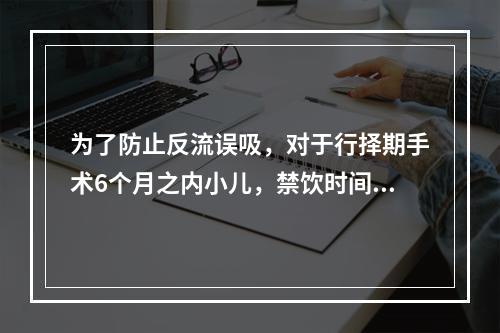 为了防止反流误吸，对于行择期手术6个月之内小儿，禁饮时间为（