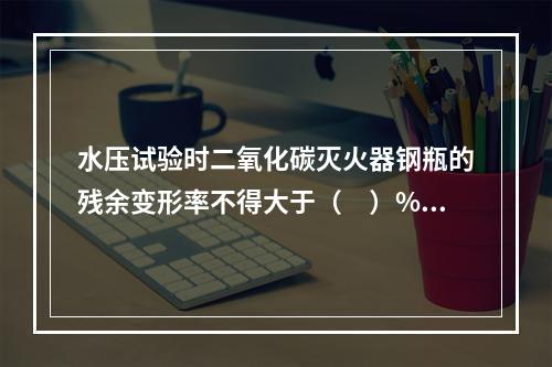 水压试验时二氧化碳灭火器钢瓶的残余变形率不得大于（　）%。