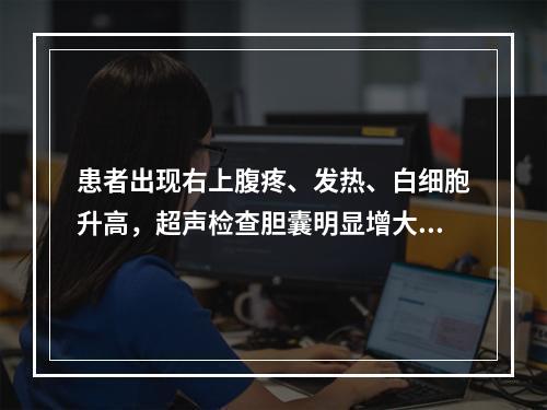 患者出现右上腹疼、发热、白细胞升高，超声检查胆囊明显增大，