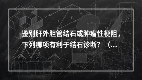 鉴别肝外胆管结石或肿瘤性梗阻，下列哪项有利于结石诊断？（　