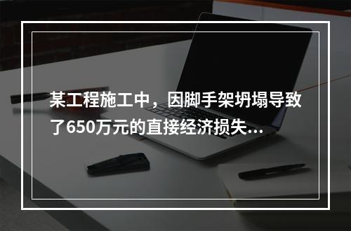 某工程施工中，因脚手架坍塌导致了650万元的直接经济损失。对