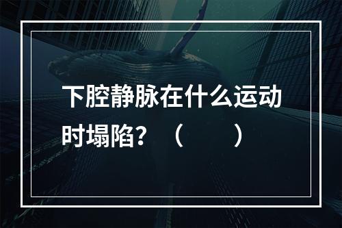 下腔静脉在什么运动时塌陷？（　　）