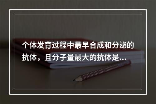 个体发育过程中最早合成和分泌的抗体，且分子量最大的抗体是（　