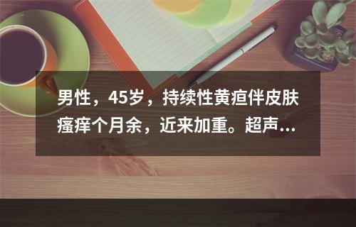 男性，45岁，持续性黄疸伴皮肤瘙痒个月余，近来加重。超声见