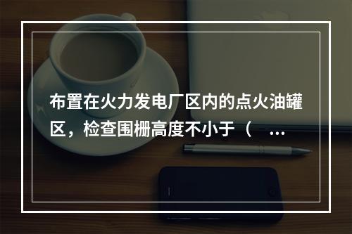 布置在火力发电厂区内的点火油罐区，检查围栅高度不小于（　）m