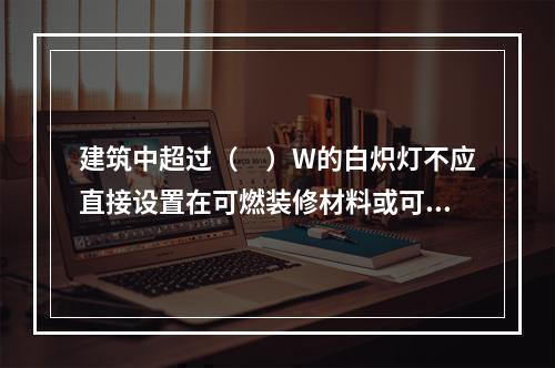 建筑中超过（　）W的白炽灯不应直接设置在可燃装修材料或可燃构