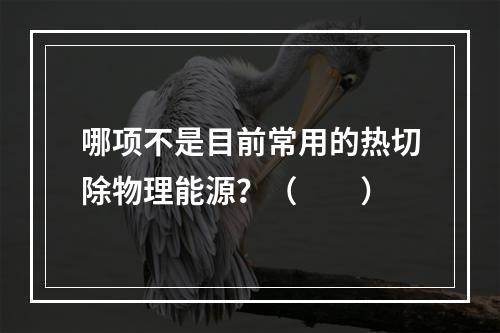 哪项不是目前常用的热切除物理能源？（　　）