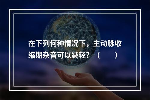 在下列何种情况下，主动脉收缩期杂音可以减轻？（　　）