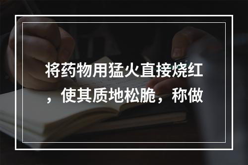 将药物用猛火直接烧红，使其质地松脆，称做