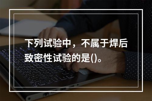 下列试验中，不属于焊后致密性试验的是()。