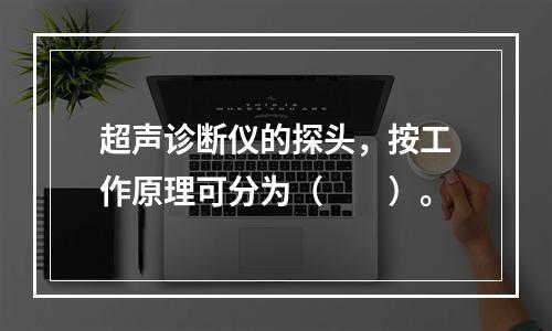 超声诊断仪的探头，按工作原理可分为（　　）。