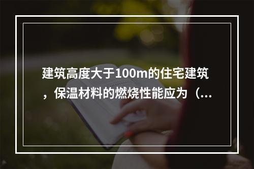 建筑高度大于100m的住宅建筑，保温材料的燃烧性能应为（ ）