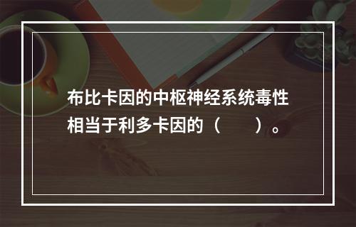 布比卡因的中枢神经系统毒性相当于利多卡因的（　　）。