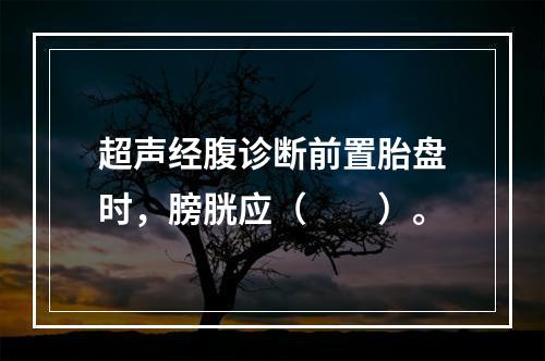 超声经腹诊断前置胎盘时，膀胱应（　　）。