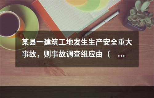 某县一建筑工地发生生产安全重大事故，则事故调查组应由（　）负