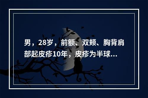 男，28岁，前额、双颊、胸背肩部起皮疹10年，皮疹为半球形，