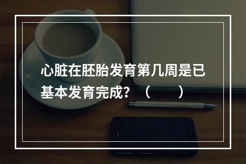 心脏在胚胎发育第几周是已基本发育完成？（　　）