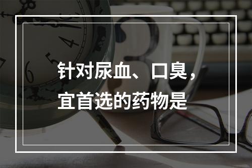 针对尿血、口臭，宜首选的药物是