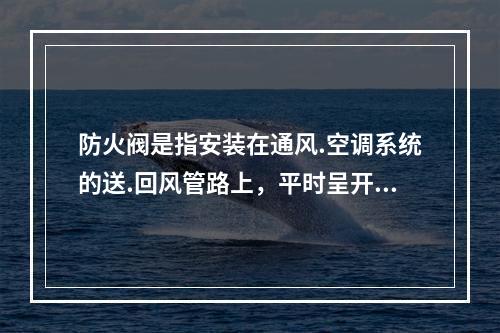 防火阀是指安装在通风.空调系统的送.回风管路上，平时呈开启状