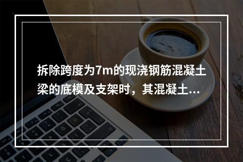 拆除跨度为7m的现浇钢筋混凝土梁的底模及支架时，其混凝土强度