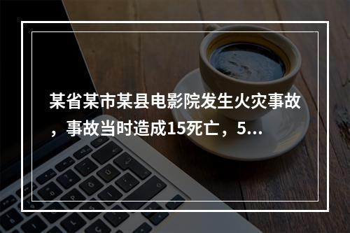 某省某市某县电影院发生火灾事故，事故当时造成15死亡，55人