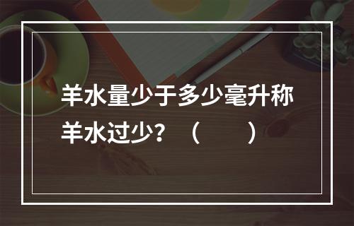 羊水量少于多少毫升称羊水过少？（　　）