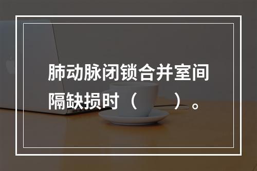 肺动脉闭锁合并室间隔缺损时（　　）。