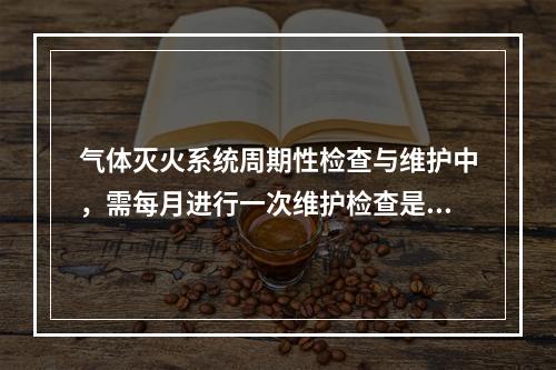 气体灭火系统周期性检查与维护中，需每月进行一次维护检查是的（