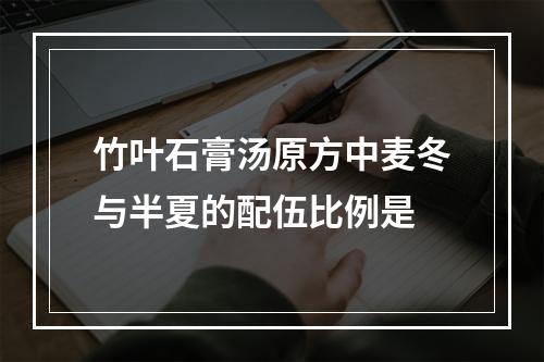 竹叶石膏汤原方中麦冬与半夏的配伍比例是