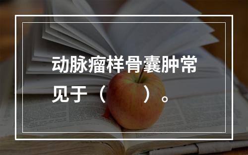 动脉瘤样骨囊肿常见于（　　）。