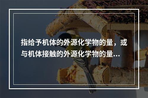 指给予机体的外源化学物的量，或与机体接触的外源化学物的量的是