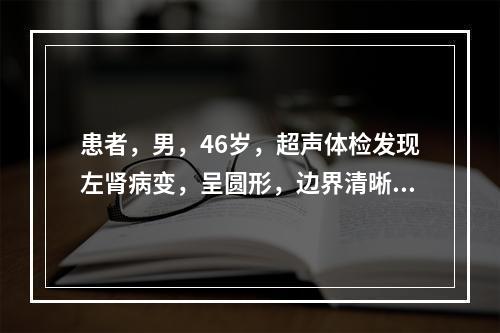 患者，男，46岁，超声体检发现左肾病变，呈圆形，边界清晰，